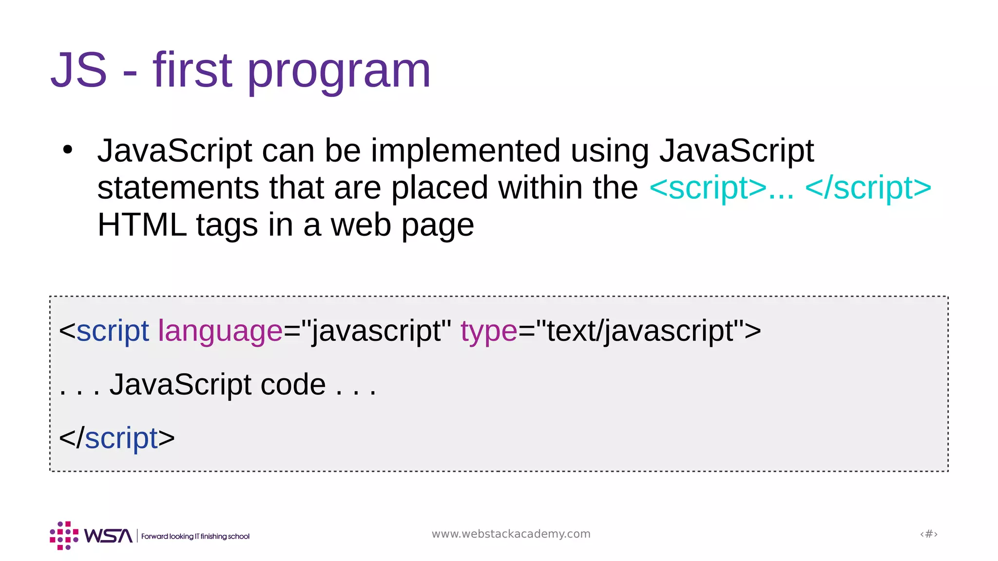 www.webstackacademy.com ‹#›
●
JavaScript can be implemented using JavaScript
statements that are placed within the <script>... </script>
HTML tags in a web page
JS - first program
<script language="javascript" type="text/javascript">
. . . JavaScript code . . .
</script>
 