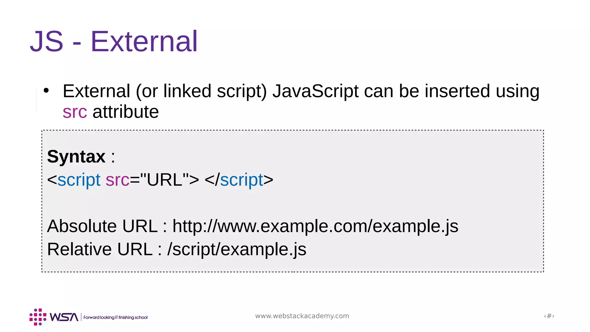 www.webstackacademy.com ‹#›
JS - External
●
External (or linked script) JavaScript can be inserted using
src attribute
Syntax :
<script src="URL"> </script>
Absolute URL : http://www.example.com/example.js
Relative URL : /script/example.js
 