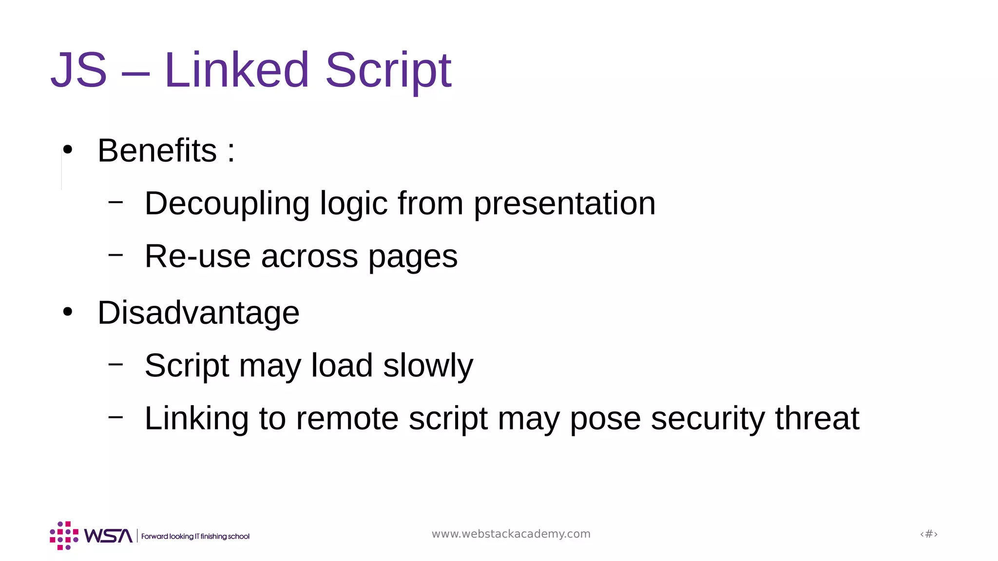 www.webstackacademy.com ‹#›
JS – Linked Script
●
Benefits :
– Decoupling logic from presentation
– Re-use across pages
●
Disadvantage
– Script may load slowly
– Linking to remote script may pose security threat
 