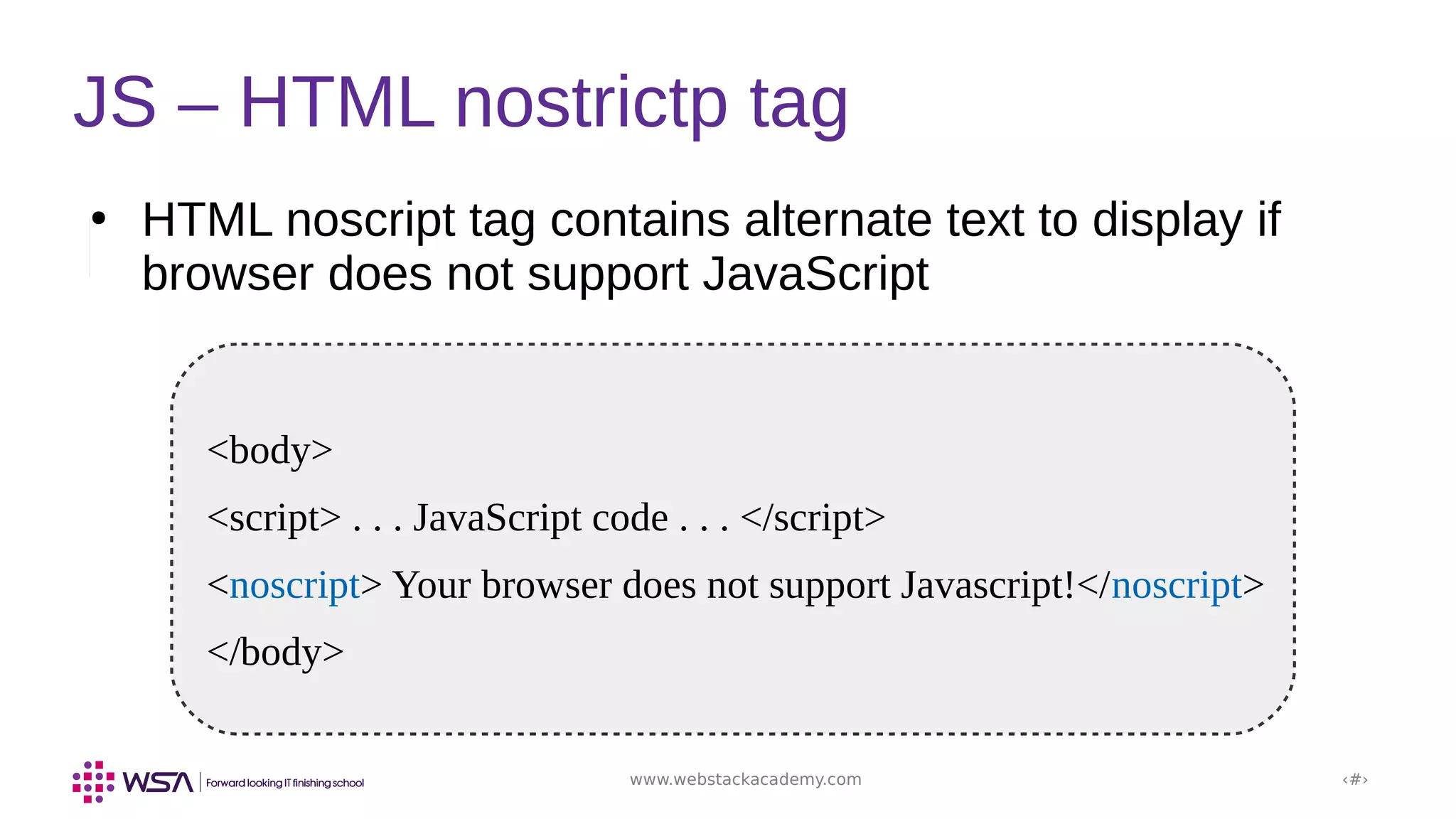 www.webstackacademy.com ‹#›
JS – HTML nostrictp tag
●
HTML noscript tag contains alternate text to display if
browser does not support JavaScript
<body>
<script> . . . JavaScript code . . . </script>
<noscript> Your browser does not support Javascript!</noscript>
</body>
 
