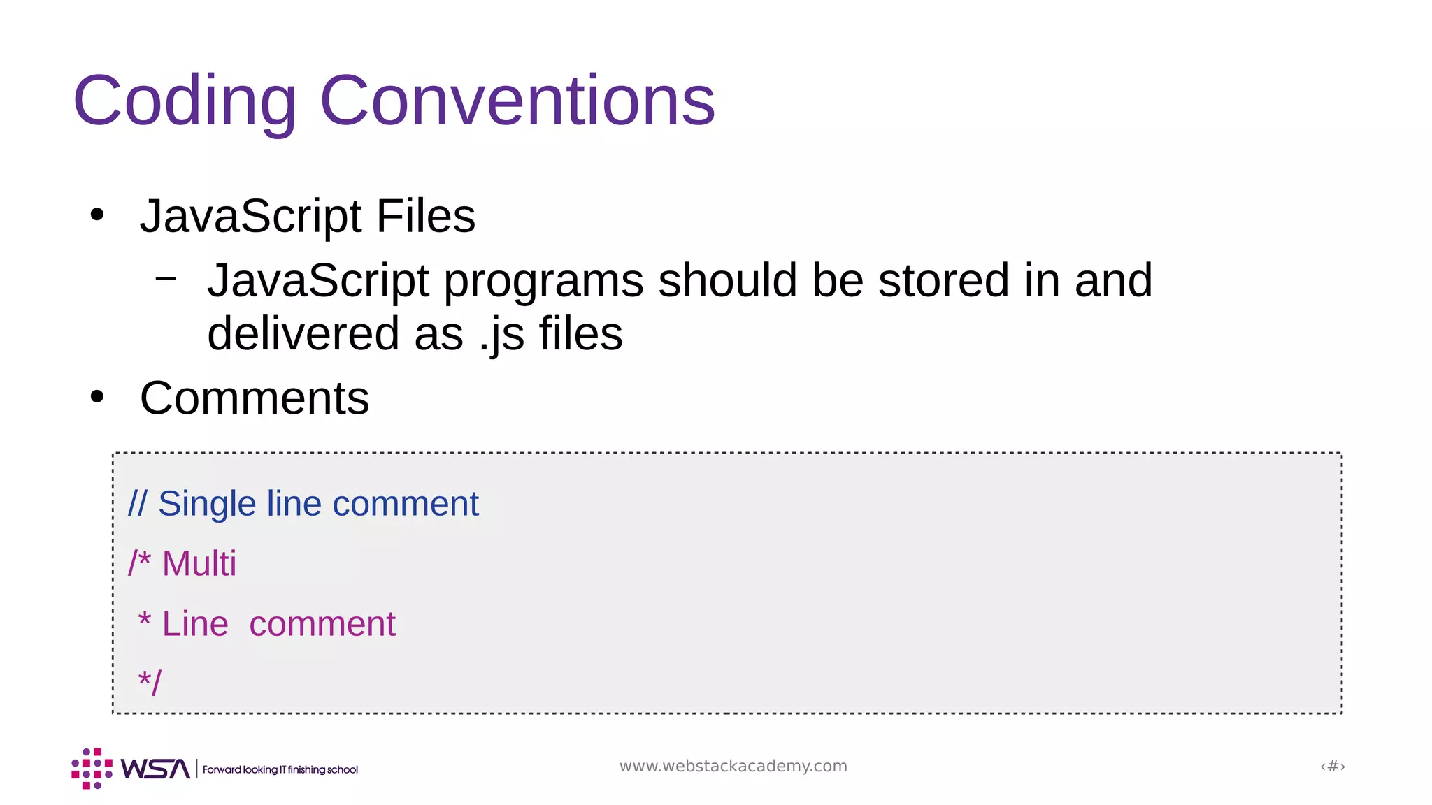 www.webstackacademy.com ‹#›
Coding Conventions
●
JavaScript Files
– JavaScript programs should be stored in and
delivered as .js files
●
Comments
// Single line comment
/* Multi
* Line comment
*/
 