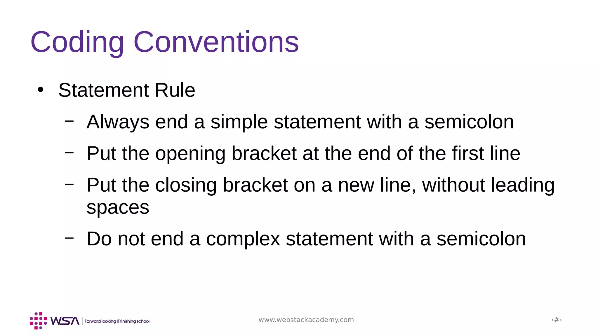 www.webstackacademy.com ‹#›
Coding Conventions
●
Statement Rule
– Always end a simple statement with a semicolon
– Put the opening bracket at the end of the first line
– Put the closing bracket on a new line, without leading
spaces
– Do not end a complex statement with a semicolon
 