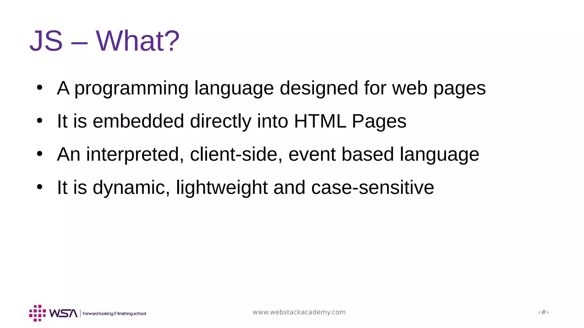 www.webstackacademy.com ‹#›
JS – What?
●
A programming language designed for web pages
●
It is embedded directly into HTML Pages
●
An interpreted, client-side, event based language
●
It is dynamic, lightweight and case-sensitive
 