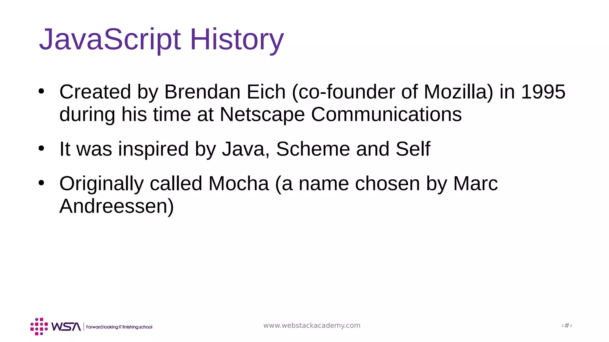 www.webstackacademy.com ‹#›
JavaScript History
●
Created by Brendan Eich (co-founder of Mozilla) in 1995
during his time at Netscape Communications
●
It was inspired by Java, Scheme and Self
●
Originally called Mocha (a name chosen by Marc
Andreessen)
 