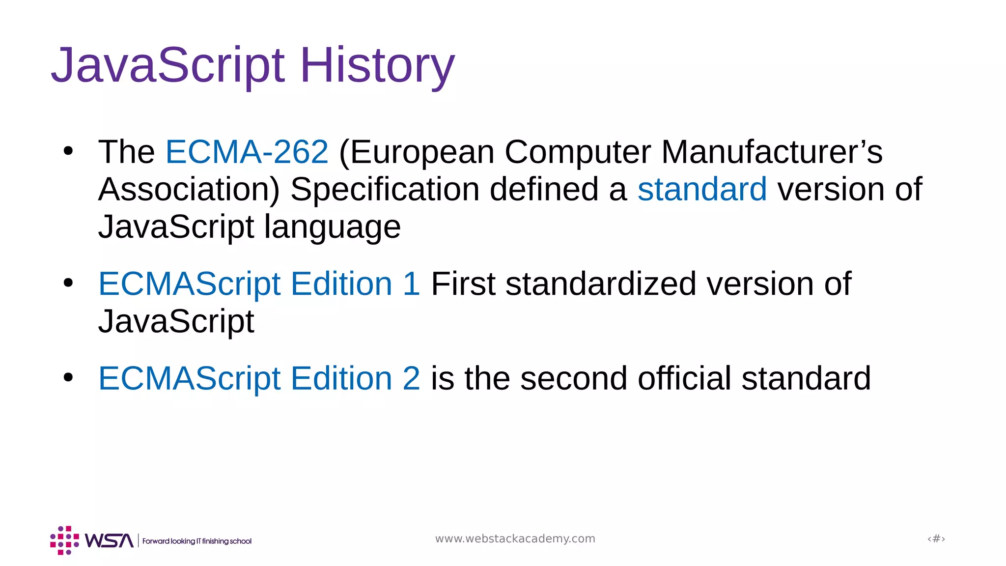 www.webstackacademy.com ‹#›
JavaScript History
●
The ECMA-262 (European Computer Manufacturer’s
Association) Specification defined a standard version of
JavaScript language
●
ECMAScript Edition 1 First standardized version of
JavaScript
●
ECMAScript Edition 2 is the second official standard
 