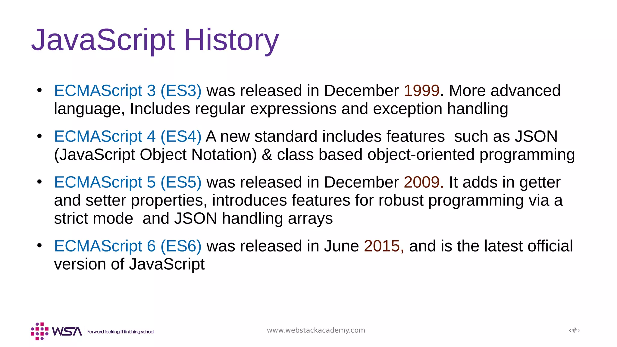 www.webstackacademy.com ‹#›
JavaScript History
●
ECMAScript 3 (ES3) was released in December 1999. More advanced
language, Includes regular expressions and exception handling
●
ECMAScript 4 (ES4) A new standard includes features such as JSON
(JavaScript Object Notation) & class based object-oriented programming
●
ECMAScript 5 (ES5) was released in December 2009. It adds in getter
and setter properties, introduces features for robust programming via a
strict mode and JSON handling arrays
●
ECMAScript 6 (ES6) was released in June 2015, and is the latest official
version of JavaScript
 