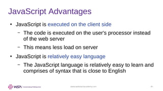 www.webstackacademy.com ‹#›
JavaScript Advantages
●
JavaScript is executed on the client side
– The code is executed on the user's processor instead
of the web server
– This means less load on server
●
JavaScript is relatively easy language
– The JavaScript language is relatively easy to learn and
comprises of syntax that is close to English
 