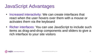 www.webstackacademy.com ‹#›
JavaScript Advantages
●
Increased interactivity: We can create interfaces that
react when the user hovers over them with a mouse or
activates them via the keyboard
●
Richer interfaces: You can use JavaScript to include such
items as drag-and-drop components and sliders to give a
rich interface to your site visitors
 