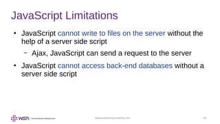 www.webstackacademy.com ‹#›
JavaScript Limitations
●
JavaScript cannot write to files on the server without the
help of a server side script
– Ajax, JavaScript can send a request to the server
●
JavaScript cannot access back-end databases without a
server side script
 