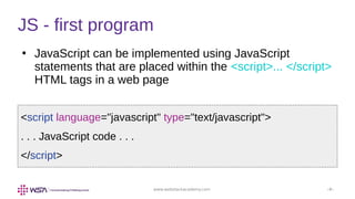 www.webstackacademy.com ‹#›
●
JavaScript can be implemented using JavaScript
statements that are placed within the <script>... </script>
HTML tags in a web page
JS - first program
<script language="javascript" type="text/javascript">
. . . JavaScript code . . .
</script>
 