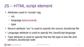 www.webstackacademy.com ‹#›
●
Attributes used in <script> tag
– src
– language (deprecated)
– type
●
Source attribute “src” is used to specify the source JavaScript file
●
Language attribute is used to specify the JavaScript language
●
Type attribute is used to specify that the file type is text file and
contains JavaScript code
JS – HTML script element
 