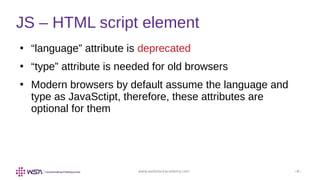 www.webstackacademy.com ‹#›
●
“language” attribute is deprecated
●
“type” attribute is needed for old browsers
●
Modern browsers by default assume the language and
type as JavaSctipt, therefore, these attributes are
optional for them
JS – HTML script element
 