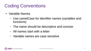 www.webstackacademy.com ‹#›
Coding Conventions
●
Variable Names
– Use camelCase for identifier names (variables and
functions)
– The name should be descriptive and concise
– All names start with a letter
– Variable names are case sensitive
 