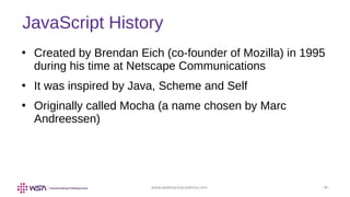 www.webstackacademy.com ‹#›
JavaScript History
●
Created by Brendan Eich (co-founder of Mozilla) in 1995
during his time at Netscape Communications
●
It was inspired by Java, Scheme and Self
●
Originally called Mocha (a name chosen by Marc
Andreessen)
 