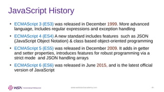 www.webstackacademy.com ‹#›
JavaScript History
●
ECMAScript 3 (ES3) was released in December 1999. More advanced
language, Includes regular expressions and exception handling
●
ECMAScript 4 (ES4) A new standard includes features such as JSON
(JavaScript Object Notation) & class based object-oriented programming
●
ECMAScript 5 (ES5) was released in December 2009. It adds in getter
and setter properties, introduces features for robust programming via a
strict mode and JSON handling arrays
●
ECMAScript 6 (ES6) was released in June 2015, and is the latest official
version of JavaScript
 
