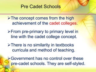 The concept comes from the high
achievement of the cadet colleges.
From pre-primary to primary level in
line with the cadet college concept.
There is no similarity in textbooks
curricula and method of teaching.
Government has no control over these
pre-cadet schools. They are self-styled.
Pre Cadet Schools
 