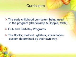  The early childhood curriculum being used
in the program (Bredekamp & Copple, 1997)
 Full- and Part-Day Programs
 The Books, method, syllabus, examination
system determined by their own way.
Curriculum
 