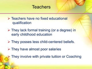  Teachers have no fixed educational
qualification
 They lack formal training (or a degree) in
early childhood education
 They posses less child-centered beliefs.
 They have almost poor salaries
 They involve with private tuition or Coaching
Teachers
 