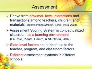  Derive from proximal- level interactions and
transactions among teachers, children, and
materials (Bronfenbrenner&Morris, 1998; Pianta, 2003)
 Assessment Scoring System is conceptualized
classroom as a learning environment
(La Paro, Pianta, Hamre, & Stuhlman, 2002)
 State-level factors not attributable to the
teacher, program, and classroom factors.
 Different assessment systems in different
schools.
Assessment
 