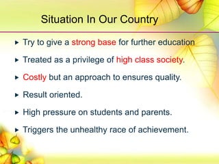 Situation In Our Country
 Try to give a strong base for further education
 Treated as a privilege of high class society.
 Costly but an approach to ensures quality.
 Result oriented.
 High pressure on students and parents.
 Triggers the unhealthy race of achievement.
 