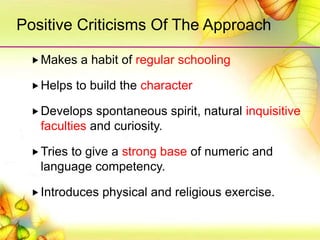 Positive Criticisms Of The Approach
Makes a habit of regular schooling
Helps to build the character
Develops spontaneous spirit, natural inquisitive
faculties and curiosity.
Tries to give a strong base of numeric and
language competency.
Introduces physical and religious exercise.
 