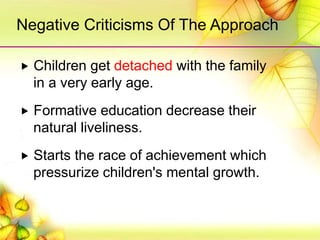 Children get detached with the family
in a very early age.
 Formative education decrease their
natural liveliness.
 Starts the race of achievement which
pressurize children's mental growth.
Negative Criticisms Of The Approach
 