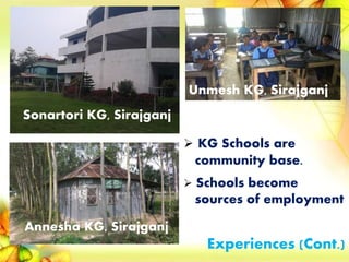 Sonartori KG, Sirajganj
Annesha KG, Sirajganj
Unmesh KG, Sirajganj
 KG Schools are
community base.
 Schools become
sources of employment
Experiences (Cont.)
 