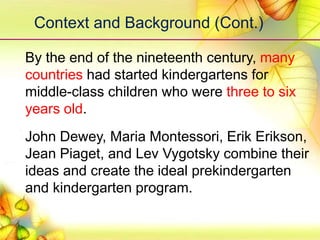 Context and Background (Cont.)
By the end of the nineteenth century, many
countries had started kindergartens for
middle-class children who were three to six
years old.
John Dewey, Maria Montessori, Erik Erikson,
Jean Piaget, and Lev Vygotsky combine their
ideas and create the ideal prekindergarten
and kindergarten program.
 