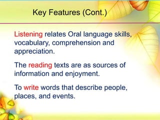 Listening relates Oral language skills,
vocabulary, comprehension and
appreciation.
The reading texts are as sources of
information and enjoyment.
To write words that describe people,
places, and events.
Key Features (Cont.)
 
