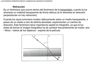 Es un fenómeno que ocurre dentro del fenómeno de la  transmisión ,  cuando la luz atraviesa un material transparente de forma oblicua (si lo atraviesa en dirección perpendicular no hay refracción). Cuando los rayos luminosos inciden oblicuamente sobre un medio transparente, o pasan de un medio a otro de distinta densidad, experimentan un cambio de dirección. Este fenómeno tiene importancia capital en fotografía, ya que la luz antes de formar la imagen fotográfica ha de cambiar frecuentemente de medio: aire - filtros - vidrios de los objetivos - soporte de la película. Refracción LA FOTOGRAFÍA: PRINCIPIOS FÍSICOS Y QUÍMICOS DEL PROCESO FOTOGRÁFICO 