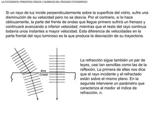 Si un rayo de luz incide perpendicularmente sobre la superficie del vidrio, sufre una disminución de su velocidad pero no se desvía. Por el contrario, si lo hace oblicuamente, la parte del frente de ondas que llegue primero sufrirá un frenazo y continuará avanzando a inferior velocidad, mientras que el resto del rayo continua todavía unos instantes a mayor velocidad. Esta diferencia de velocidades en la parte frontal del rayo luminoso es la que produce la desviación de su trayectoria. La refracción sigue también un par de leyes, casi tan sencillas como las de la reflexión, La primera de ellas nos dice que el rayo incidente y el refractado están sobre el mismo plano. En la segunda interviene un parámetro que caracteriza al medio: el índice de refracción, n. LA FOTOGRAFÍA: PRINCIPIOS FÍSICOS Y QUÍMICOS DEL PROCESO FOTOGRÁFICO 