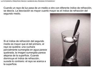 Cuando un rayo de luz pasa de un medio a otro con diferente índice de refracción, se desvía. La desviación es mayor cuanto mayor es el índice de refracción del segundo medio.  Si el índice de refracción del segundo medio es mayor que el del primero, el rayo se quiebra: una cuchara parcialmente sumergida en agua parece quebrada, la imagen sumergida parece alejarse de la superficie. Cuando disminuye el índice de refracción, sucede lo contrario: el rayo se acerca a la superficie. LA FOTOGRAFÍA: PRINCIPIOS FÍSICOS Y QUÍMICOS DEL PROCESO FOTOGRÁFICO 