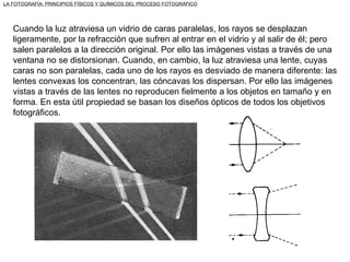 Cuando la luz atraviesa un vidrio de caras paralelas, los rayos se desplazan ligeramente, por la refracción que sufren al entrar en el vidrio y al salir de él; pero salen paralelos a la dirección original. Por ello las imágenes vistas a través de una ventana no se distorsionan. Cuando, en cambio, la luz atraviesa una lente, cuyas caras no son paralelas, cada uno de los rayos es desviado de manera diferente: las lentes convexas los concentran, las cóncavas los dispersan. Por ello las imágenes vistas a través de las lentes no reproducen fielmente a los objetos en tamaño y en forma. En esta útil propiedad se basan los diseños ópticos de todos los objetivos fotográficos. LA FOTOGRAFÍA: PRINCIPIOS FÍSICOS Y QUÍMICOS DEL PROCESO FOTOGRÁFICO 