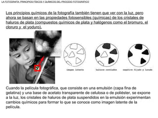 Los principios químicos de la fotografía también tienen que ver con la luz, pero ahora se basan en las propiedades fotosensibles (químicas) de los cristales de haluros de plata (compuestos químicos de plata y halógenos como el bromuro, el cloruro y  el yoduro). Cuando la película fotográfica, que consiste en una emulsión (capa fina de gelatina) y una base de acetato transparente de celulosa o de poliéster, se expone a la luz, los cristales de haluros de plata suspendidos en la emulsión experimentan cambios químicos para formar lo que se conoce como imagen latente de la película. LA FOTOGRAFÍA: PRINCIPIOS FÍSICOS Y QUÍMICOS DEL PROCESO FOTOGRÁFICO 