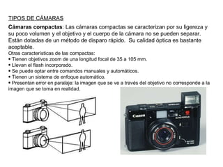 TIPOS DE CÁMARAS Cámaras compactas : Las cámaras compactas se caracterizan por su ligereza y su poco volumen y el objetivo y el cuerpo de la cámara no se pueden separar. Están dotadas de un método de disparo rápido.  Su calidad óptica es bastante aceptable. Otras características de las compactas: Tienen objetivos zoom de una longitud focal de 35 a 105 mm. Llevan el flash incorporado. Se puede optar entre comandos manuales y automáticos. Tienen un sistema de enfoque automático. Presentan error en paralaje: la imagen que se ve a través del objetivo no corresponde a la imagen que se toma en realidad. 
