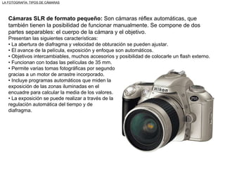 Cámaras SLR de formato pequeño:  Son cámaras réflex automáticas, que también tienen la posibilidad de funcionar manualmente. Se compone de dos partes separables: el cuerpo de la cámara y el objetivo. Presentan las siguientes características: •  La abertura de diafragma y velocidad de obturación se pueden ajustar. •  El avance de la película, exposición y enfoque son automáticos. •  Objetivos intercambiables, muchos accesorios y posibilidad de colocarle un flash externo. •  Funcionan con todas las películas de 35 mm. •  Permite varias tomas fotográficas por segundo gracias a un motor de arrastre incorporado. •  Incluye programas automáticos que miden la exposición de las zonas iluminadas en el encuadre para calcular la media de los valores. •  La exposición se puede realizar a través de la regulación automática del tiempo y de diafragma. LA FOTOGRAFÍA: TIPOS DE CÁMARAS 