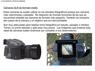 Cámaras SLR de formato medio Estas cámaras se suelen utilizar en los estudios fotográficos porque son cámaras más voluminosas y pesadas.  No disponen de muchas funciones de las que se encuentran dotadas las cámaras de formato más pequeño. También se compone del cuerpo de la cámara y un objetivo que es intercambiable. Son muy adecuadas para realizar toma fotográfica en estudio, paisajes o retratos. Tienen un precio elevado y apto para muy pocos.  Las imágenes que produce esta clase de cámaras suelen enamorar por completo a sus observadores. LA FOTOGRAFÍA: TIPOS DE CÁMARAS 