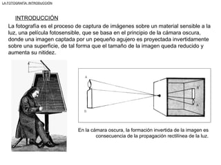 La fotografía es el proceso de captura de imágenes sobre un material sensible a la luz, una película fotosensible, que se basa en el principio de la cámara oscura, donde una imagen captada por un pequeño agujero es proyectada invertidamente sobre una superficie, de tal forma que el tamaño de la imagen queda reducido y aumenta su nitidez. En la cámara oscura, la formación invertida de la imagen es consecuencia de la propagación rectilínea de la luz. LA FOTOGRAFÍA: INTRODUCCIÓN INTRODUCCIÓN 