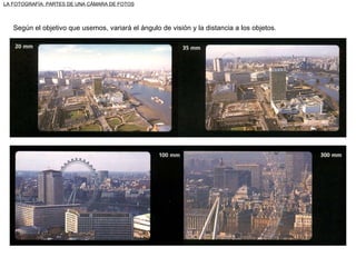 LA FOTOGRAFÍA: PARTES DE UNA CÁMARA DE FOTOS Según el objetivo que usemos, variará el ángulo de visión y la distancia a los objetos. 