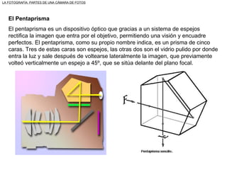 El Pentaprisma El pentaprisma es un dispositivo óptico que gracias a un sistema de espejos rectifica la imagen que entra por el objetivo, permitiendo una visión y encuadre perfectos. El pentaprisma, como su propio nombre indica, es un prisma de cinco caras. Tres de estas caras son espejos, las otras dos son el vidrio pulido por donde entra la luz y sale después de voltearse lateralmente la imagen, que previamente volteó verticalmente un espejo a 45º, que se sitúa delante del plano focal. LA FOTOGRAFÍA: PARTES DE UNA CÁMARA DE FOTOS 