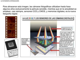 Para almacenar esta imagen, las cámaras fotográficas utilizaban hasta hace algunos años exclusivamente la película sensible, mientras que en la actualidad se emplean, casi siempre, sensores CCD y CMOS, y memorias digitales; es la nueva fotografía digital. LA FOTOGRAFÍA: INTRODUCCIÓN 