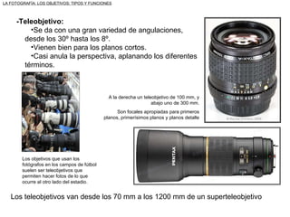 -Teleobjetivo: Se da con una gran variedad de angulaciones, desde los 30º hasta los 8º. Vienen bien para los planos cortos. Casi anula la perspectiva, aplanando los diferentes términos. Los teleobjetivos van desde los 70 mm a los 1200 mm de un superteleobjetivo Los objetivos que usan los fotógrafos en los campos de fútbol suelen ser teleobjetivos que permiten hacer fotos de lo que ocurre al otro lado del estadio. LA FOTOGRAFÍA: LOS OBJETIVOS: TIPOS Y FUNCIONES A la derecha un teleobjetivo de 100 mm, y abajo uno de 300 mm. Son focales apropiadas para primeros planos, primerísimos planos y planos detalle 