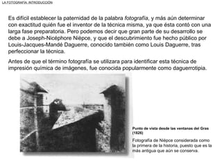 Es difícil establecer la paternidad de la palabra  fotografía , y más aún determinar con exactitud quién fue el inventor de la técnica misma, ya que ésta contó con una larga fase preparatoria. Pero podemos decir que gran parte de su desarrollo se debe a Joseph-Nicéphore Nièpce, y que el descubrimiento fue hecho público por Louis-Jacques-Mandé Daguerre, conocido también como Louis Daguerre, tras perfeccionar la técnica. Antes de que el término fotografía se utilizara para identificar esta técnica de impresión química de imágenes, fue conocida popularmente como daguerrotipia. Punto de vista desde las ventanas del Gras (1826) Fotografía de Nièpce considerada como la primera de la historia, puesto que es la más antigua que aún se conserva. LA FOTOGRAFÍA: INTRODUCCIÓN 