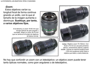 -Zoom: Estos objetivos varían su longitud focal de forma continua girando un anillo, con lo que el tamaño de la imagen aumenta o disminuye.  Sustituye, por tanto, a varios objetivos fijos. Arriba : Objetivo zoom 75-150mm. Con focal a 75 mm se usa para primeros planos, primerísimos planos y planos detalle. Usando la máxima longitud focal (150 mm) podemos hacer fotos a objetos que están a cierta distancia. No hay que confundir un zoom con un teleobjetivo: un objetivo zoom puede tener tanto ópticas normales, como gran angulares o de teleobjetivo. LA FOTOGRAFÍA: LOS OBJETIVOS: TIPOS Y FUNCIONES A la derecha un zoom 18-55 mm que recoge ópticas de gran angular y normales. Abajo un zoom 35-70 mm que se centra en el rango de objetivos de óptica normal. 
