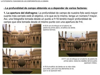 LA FOTOGRAFÍA: FUNCIONES DE LOS COMPONENTES DE LA CÁMARA - La profundidad de campo obtenida va a depender de varios factores: 1. La apertura del diafragma:  La profundidad de campo de nuestra foto será mayor cuanto más cerrado esté el objetivo, o lo que es lo mismo, tenga un número f mayor. Así, una fotografía tomada desde un punto a f=16 tendrá mayor profundidad de campo que otra tomada desde el mismo punto con una apertura de f=4. A f/2.8 con el enfoque en el adorno de piedra de primer plano, el edificio de detrás aparece borroso. A f/11 con el enfoque en el adorno de piedra de primer plano, todos los detalles del encuadre aparecen nítidos. A f/5.6 el edificio de detrás se ve más nítido que antes, pero aún hay elementos en él, que no se aprecian bien. f/2.8 f/5.6 f/11 