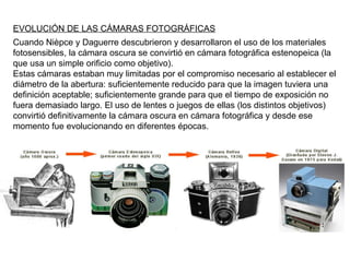 EVOLUCIÓN DE LAS CÁMARAS FOTOGRÁFICAS Cuando Nièpce y Daguerre descubrieron y desarrollaron el uso de los materiales fotosensibles, la cámara oscura se convirtió en cámara fotográfica estenopeica (la que usa un simple orificio como objetivo). Estas cámaras estaban muy limitadas por el compromiso necesario al establecer el diámetro de la abertura: suficientemente reducido para que la imagen tuviera una definición aceptable; suficientemente grande para que el tiempo de exposición no fuera demasiado largo. El uso de lentes o juegos de ellas (los distintos objetivos) convirtió definitivamente la cámara oscura en cámara fotográfica y desde ese momento fue evolucionando en diferentes épocas.  