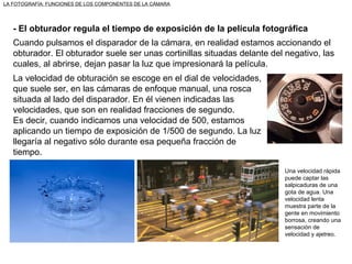 LA FOTOGRAFÍA: FUNCIONES DE LOS COMPONENTES DE LA CÁMARA - El obturador regula el tiempo de exposición de la película fotográfica Cuando pulsamos el disparador de la cámara, en realidad estamos accionando el obturador. El obturador suele ser unas cortinillas situadas delante del negativo, las cuales, al abrirse, dejan pasar la luz que impresionará la película. La velocidad de obturación se escoge en el dial de velocidades, que suele ser, en las cámaras de enfoque manual, una rosca situada al lado del disparador. En él vienen indicadas las velocidades, que son en realidad fracciones de segundo.  Es decir, cuando indicamos una velocidad de 500, estamos aplicando un tiempo de exposición de 1/500 de segundo. La luz llegaría al negativo sólo durante esa pequeña fracción de tiempo. Una velocidad rápida puede captar las salpicaduras de una gota de agua. Una velocidad lenta muestra parte de la gente en movimiento borrosa, creando una sensación de velocidad y ajetreo. 