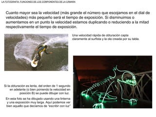 LA FOTOGRAFÍA: FUNCIONES DE LOS COMPONENTES DE LA CÁMARA Cuanto mayor sea la velocidad (más grande el número que escojamos en el dial de velocidades) más pequeño será el tiempo de exposición. Si disminuimos o aumentamos en un punto la velocidad estamos duplicando o reduciendo a la mitad respectivamente el tiempo de exposición. Una velocidad rápida de obturación capta claramente al surfista y la ola creada por su tabla. Si la obturación es lenta, del orden de 1 segundo en adelante (o bien poniendo la velocidad en posición B) se puede dibujar con luz.  En esta foto se ha dibujado usando una linterna y una exposición muy larga. Aquí podemos ver bien aquello que decíamos de  “escribir con luz” 