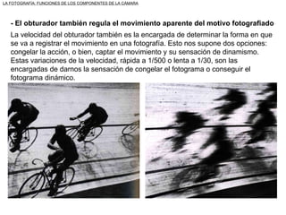 LA FOTOGRAFÍA: FUNCIONES DE LOS COMPONENTES DE LA CÁMARA - El obturador también regula el movimiento aparente del motivo fotografiado La velocidad del obturador también es la encargada de determinar la forma en que se va a registrar el movimiento en una fotografía. Esto nos supone dos opciones: congelar la acción, o bien, captar el movimiento y su sensación de dinamismo. Estas variaciones de la velocidad, rápida a 1/500 o lenta a 1/30, son las encargadas de darnos la sensación de congelar el fotograma o conseguir el fotograma dinámico. 