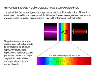 PRINCIPIOS FÍSICOS Y QUÍMICOS DEL PROCESO FOTOGRÁFICO Los principios físicos se rigen por la óptica, es decir, la física de la luz . El término genérico  luz  se refiere a la parte visible del espectro electromagnético, que incluye además ondas de radio, rayos gamma, rayos X, infrarrojos y ultravioletas. El ojo humano solamente percibe una estrecha banda de longitudes de onda, el espectro visible. Este espectro comprende toda la gama de colores. La mayor longitud de onda visible corresponde al rojo y la menor al azul. 